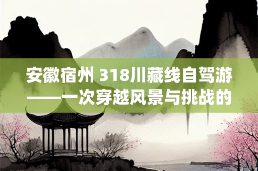 安徽宿州 318川藏线自驾游——一次穿越风景与挑战的自驾之旅(安徽宿州 318川藏线自驾游)